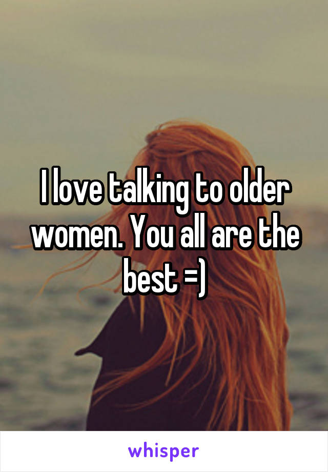 I love talking to older women. You all are the best =)