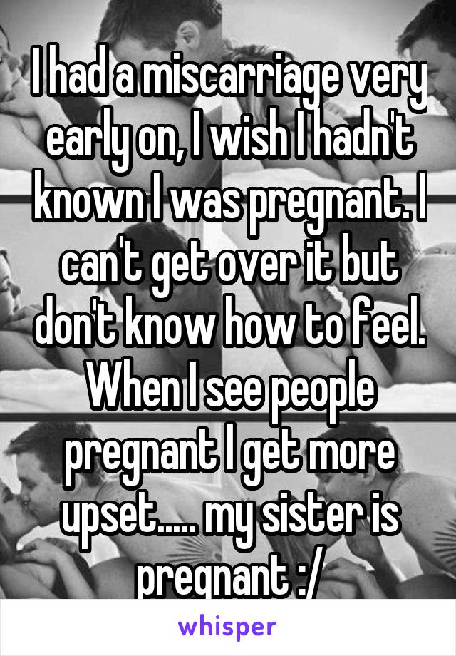 I had a miscarriage very early on, I wish I hadn't known I was pregnant. I can't get over it but don't know how to feel. When I see people pregnant I get more upset..... my sister is pregnant :/