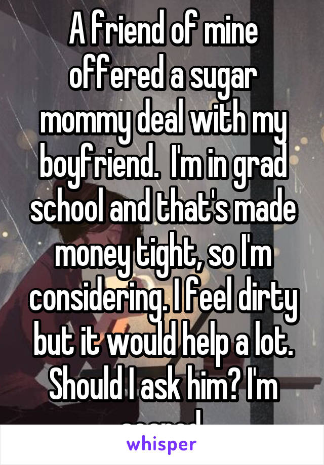A friend of mine offered a sugar mommy deal with my boyfriend.  I'm in grad school and that's made money tight, so I'm considering. I feel dirty but it would help a lot. Should I ask him? I'm scared.