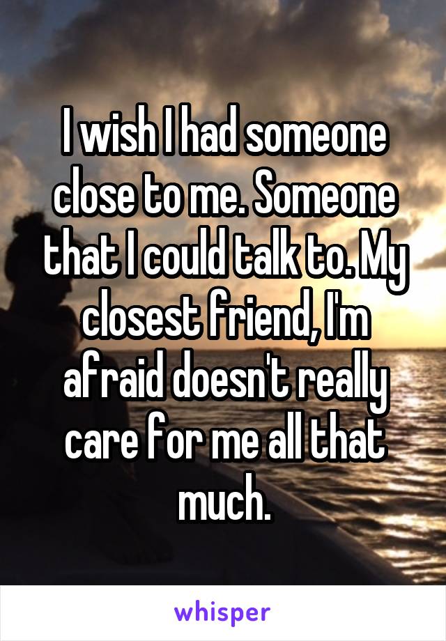 I wish I had someone close to me. Someone that I could talk to. My closest friend, I'm afraid doesn't really care for me all that much.