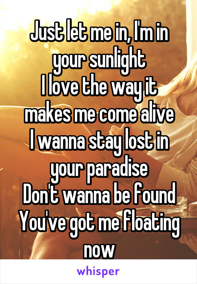 Just let me in, I'm in your sunlight
I love the way it makes me come alive
I wanna stay lost in your paradise
Don't wanna be found
You've got me floating now