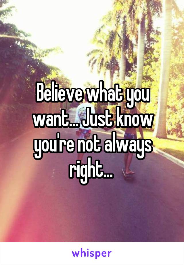 Believe what you want... Just know you're not always right... 