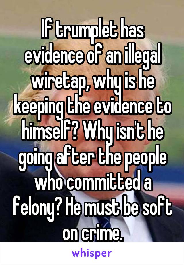 If trumplet has evidence of an illegal wiretap, why is he keeping the evidence to himself? Why isn't he going after the people who committed a felony? He must be soft on crime.