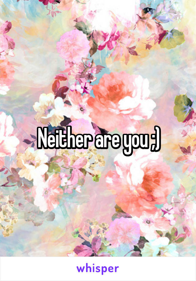 Neither are you ;)