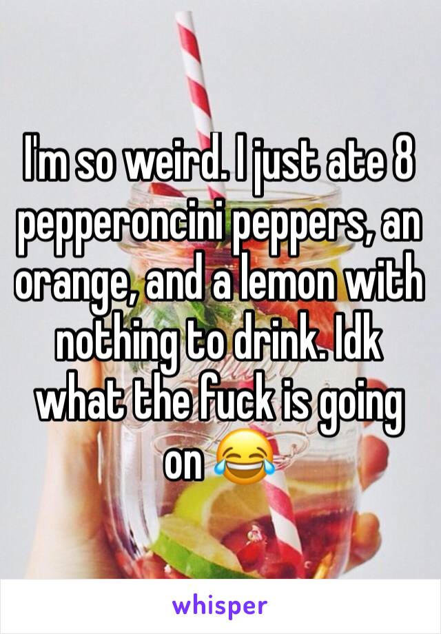 I'm so weird. I just ate 8 pepperoncini peppers, an orange, and a lemon with nothing to drink. Idk what the fuck is going on 😂