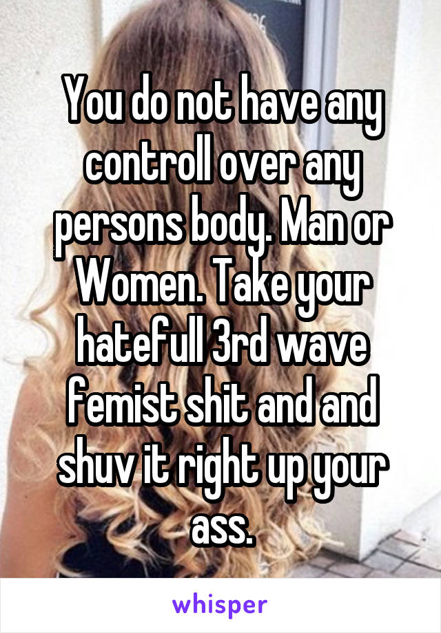 You do not have any controll over any persons body. Man or Women. Take your hatefull 3rd wave femist shit and and shuv it right up your ass.