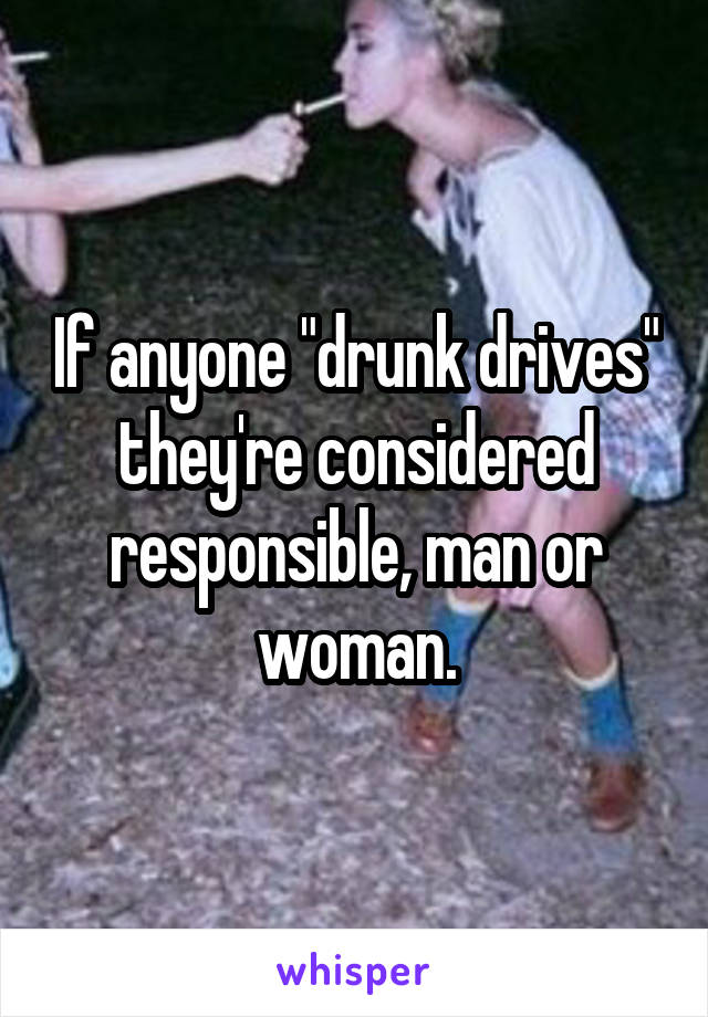 If anyone "drunk drives" they're considered responsible, man or woman.
