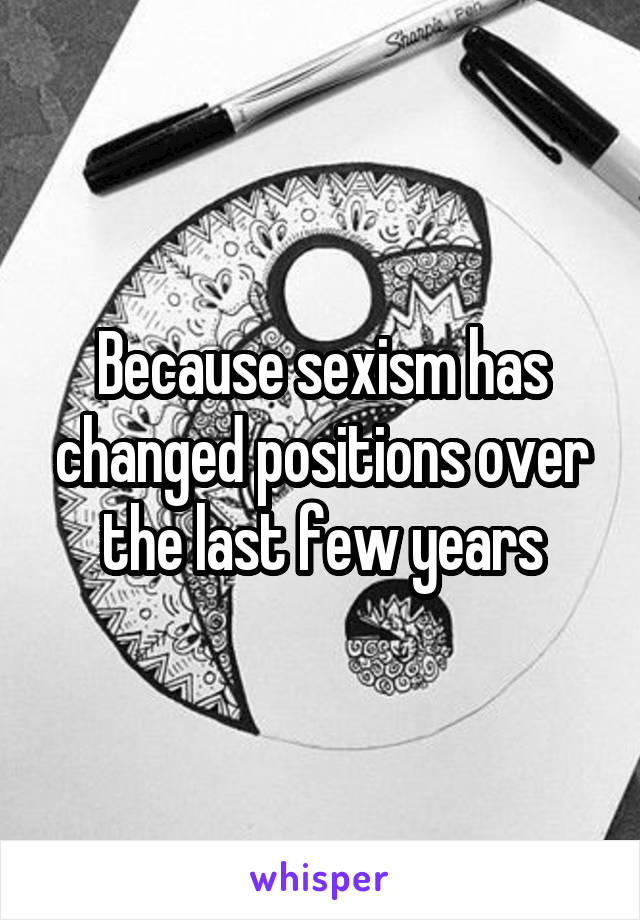 Because sexism has changed positions over the last few years