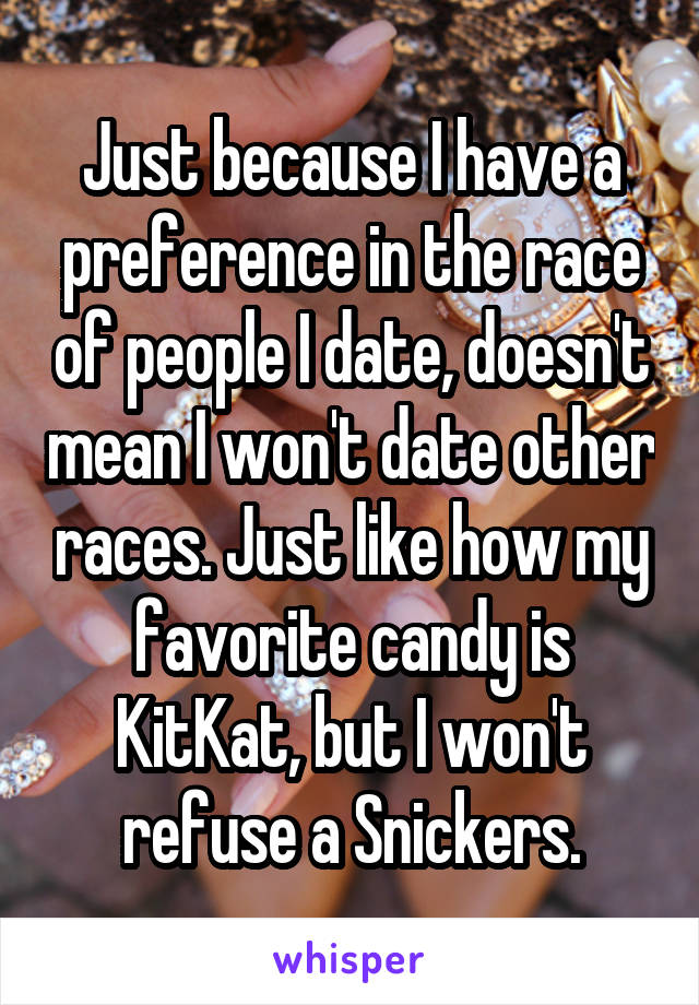 Just because I have a preference in the race of people I date, doesn't mean I won't date other races. Just like how my favorite candy is KitKat, but I won't refuse a Snickers.