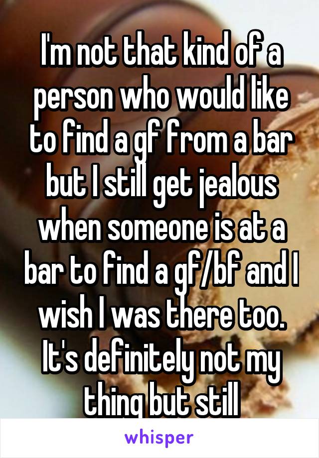 I'm not that kind of a person who would like to find a gf from a bar but I still get jealous when someone is at a bar to find a gf/bf and I wish I was there too. It's definitely not my thing but still