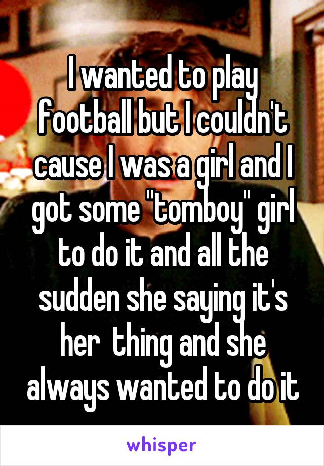 I wanted to play football but I couldn't cause I was a girl and I got some "tomboy" girl to do it and all the sudden she saying it's her  thing and she always wanted to do it