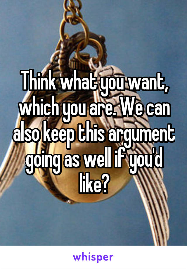 Think what you want, which you are. We can also keep this argument going as well if you'd like?