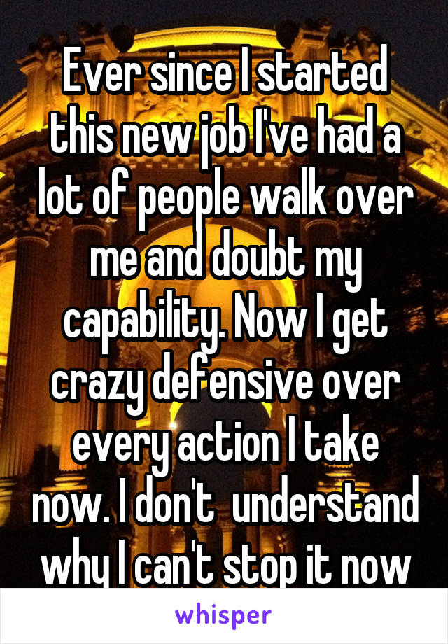 Ever since I started this new job I've had a lot of people walk over me and doubt my capability. Now I get crazy defensive over every action I take now. I don't  understand why I can't stop it now