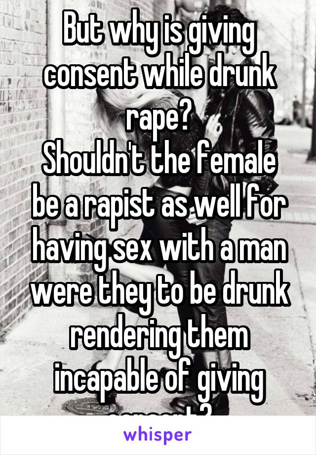 But why is giving consent while drunk rape?
Shouldn't the female be a rapist as well for having sex with a man were they to be drunk rendering them incapable of giving consent?