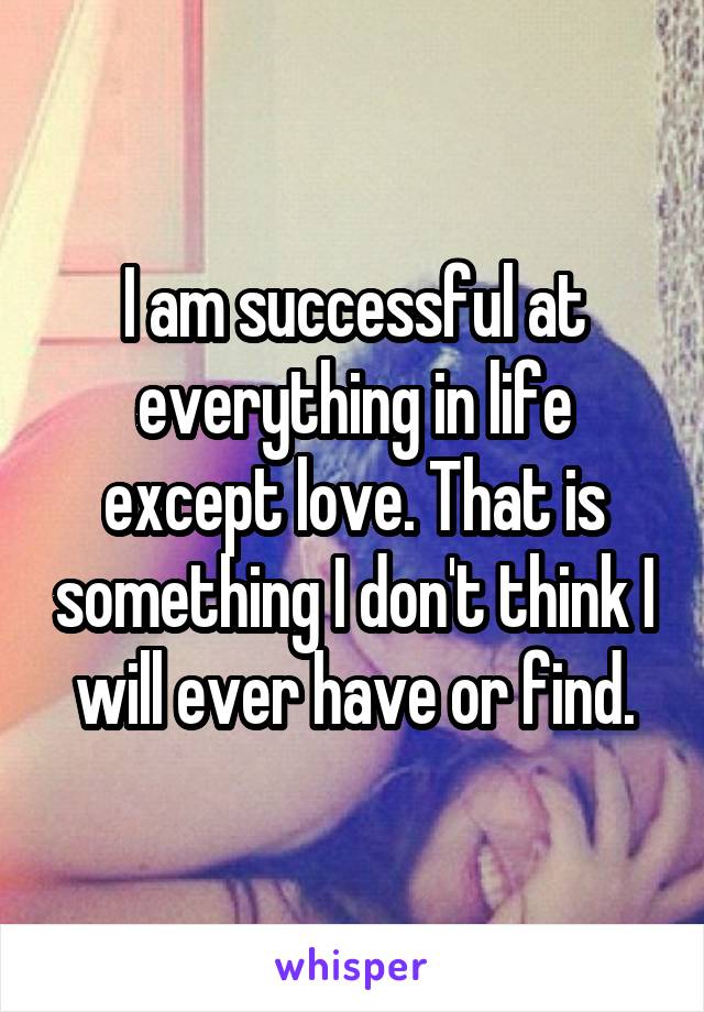 I am successful at everything in life except love. That is something I don't think I will ever have or find.