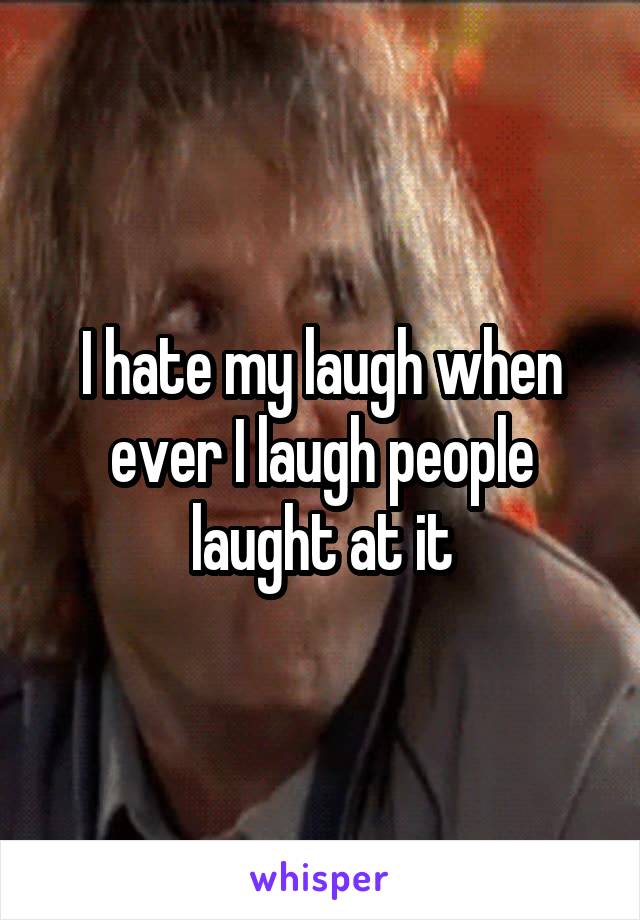 I hate my laugh when ever I laugh people laught at it