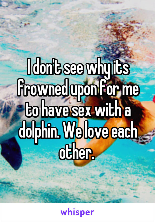 I don't see why its frowned upon for me to have sex with a dolphin. We love each other. 