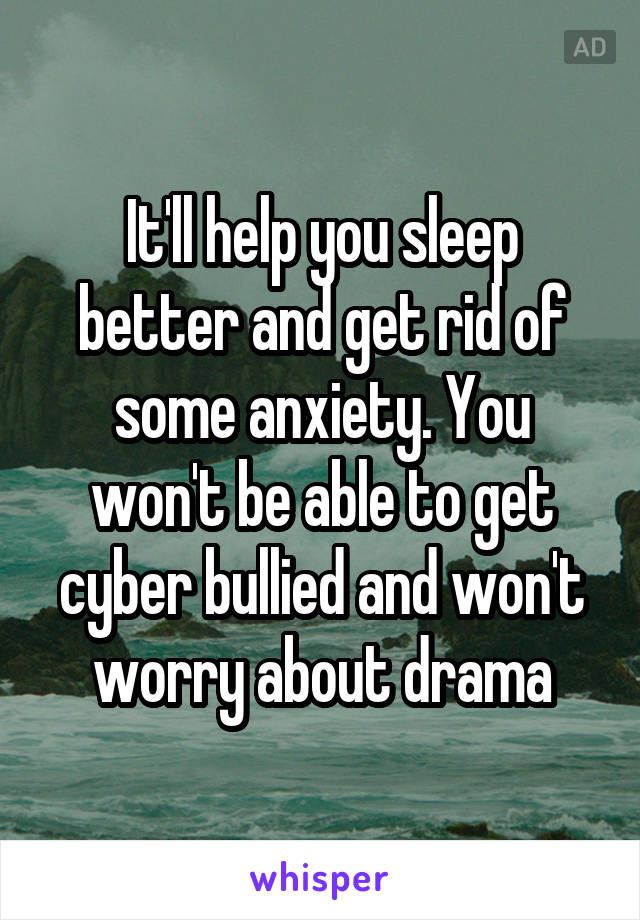 It'll help you sleep better and get rid of some anxiety. You won't be able to get cyber bullied and won't worry about drama