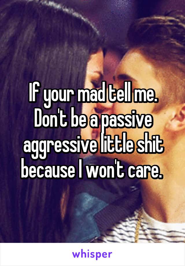 If your mad tell me. Don't be a passive aggressive little shit because I won't care. 