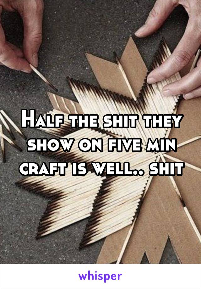 Half the shit they show on five min craft is well.. shit
