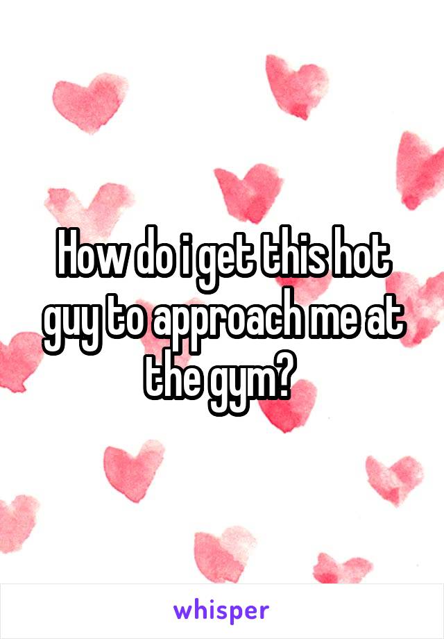 How do i get this hot guy to approach me at the gym? 