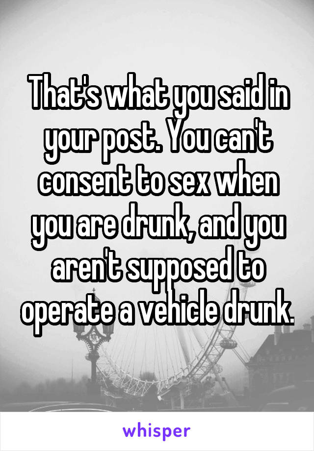 That's what you said in your post. You can't consent to sex when you are drunk, and you aren't supposed to operate a vehicle drunk. 