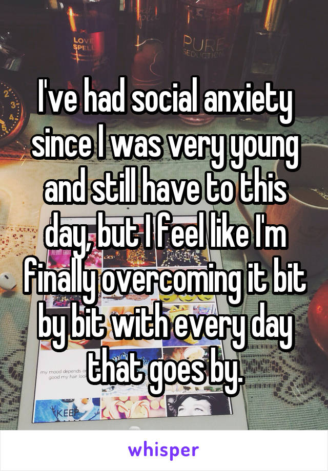 I've had social anxiety since I was very young and still have to this day, but I feel like I'm finally overcoming it bit by bit with every day that goes by.