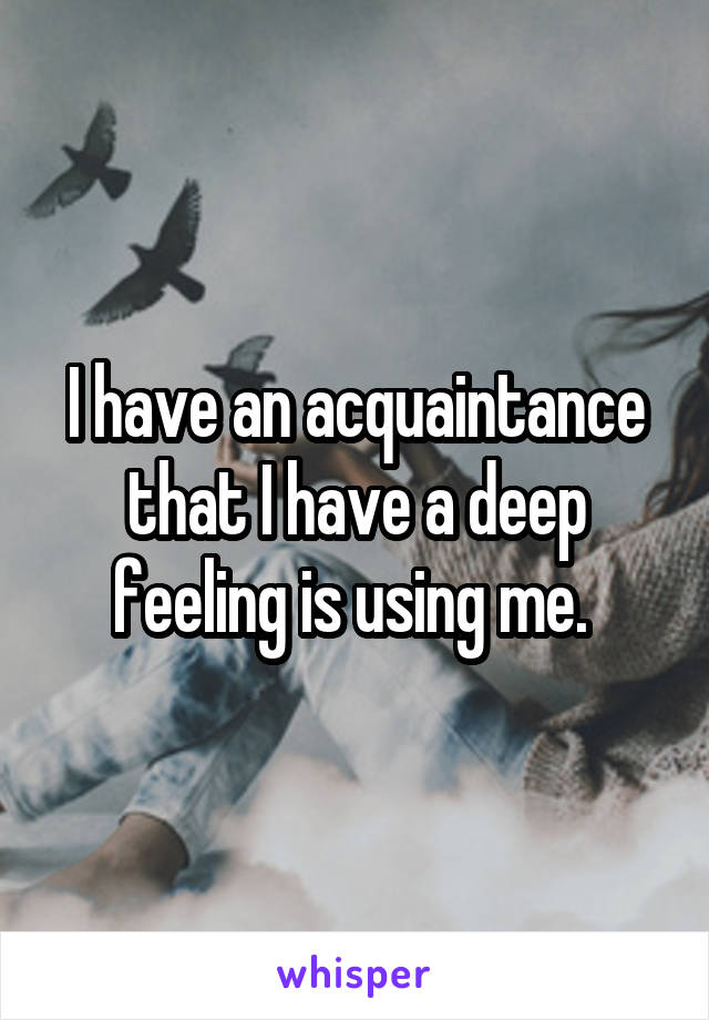 I have an acquaintance that I have a deep feeling is using me. 