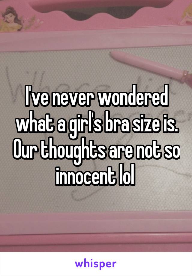 I've never wondered what a girl's bra size is. Our thoughts are not so innocent lol 