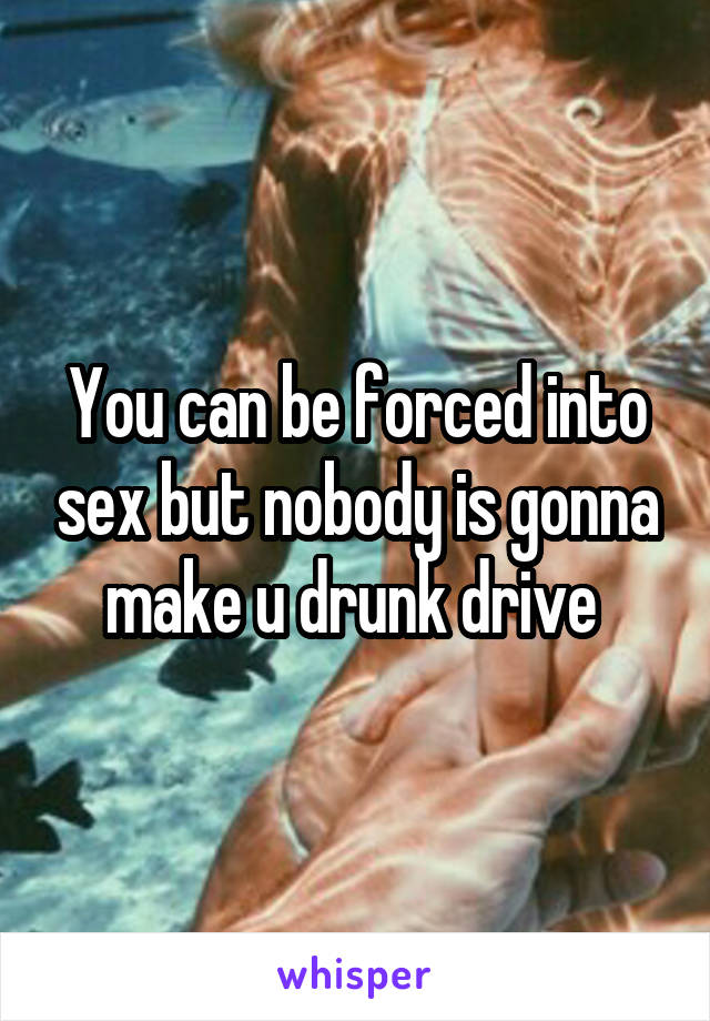 You can be forced into sex but nobody is gonna make u drunk drive 