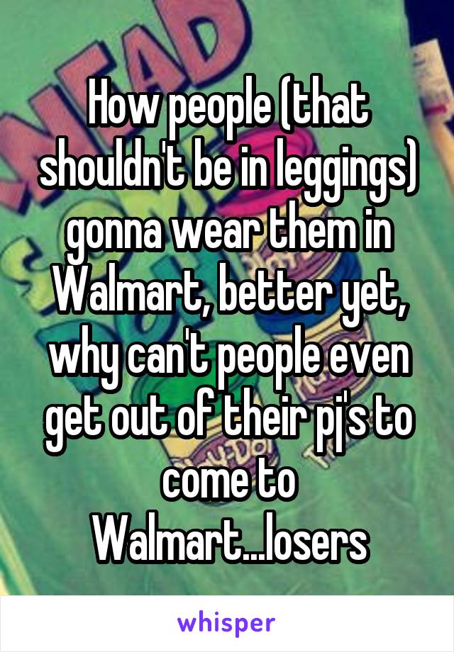 How people (that shouldn't be in leggings) gonna wear them in Walmart, better yet, why can't people even get out of their pj's to come to Walmart...losers