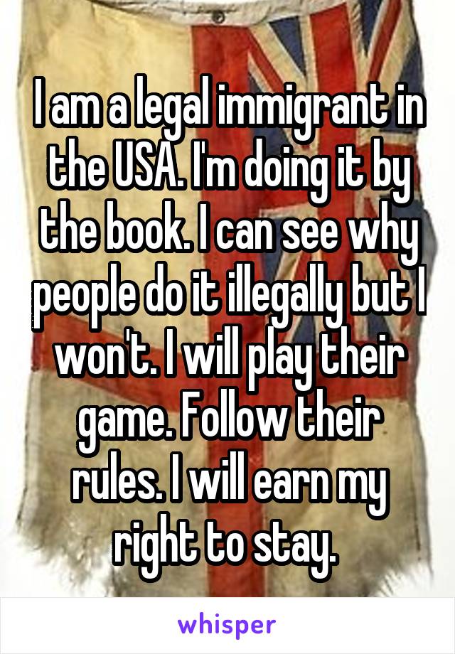 I am a legal immigrant in the USA. I'm doing it by the book. I can see why people do it illegally but I won't. I will play their game. Follow their rules. I will earn my right to stay. 