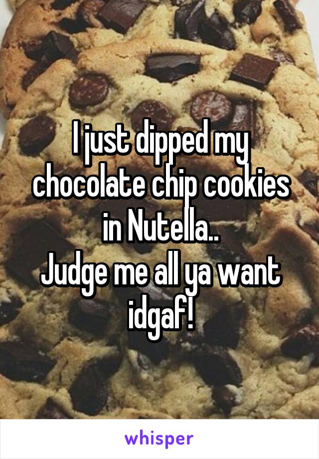 I just dipped my chocolate chip cookies in Nutella..
Judge me all ya want idgaf!
