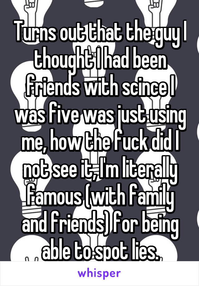 Turns out that the guy I thought I had been friends with scince I was five was just using me, how the fuck did I not see it, I'm literally famous (with family and friends) for being able to spot lies.