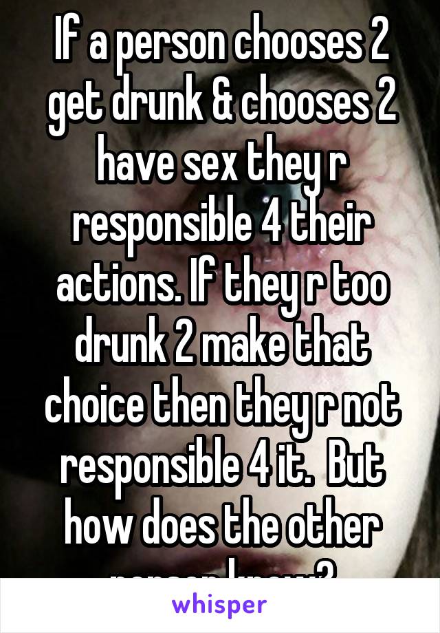 If a person chooses 2 get drunk & chooses 2 have sex they r responsible 4 their actions. If they r too drunk 2 make that choice then they r not responsible 4 it.  But how does the other person know?