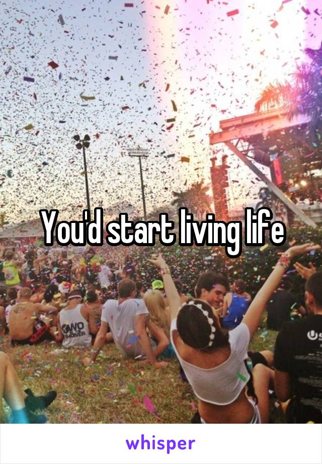 You'd start living life