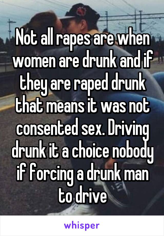 Not all rapes are when women are drunk and if they are raped drunk that means it was not consented sex. Driving drunk it a choice nobody if forcing a drunk man to drive