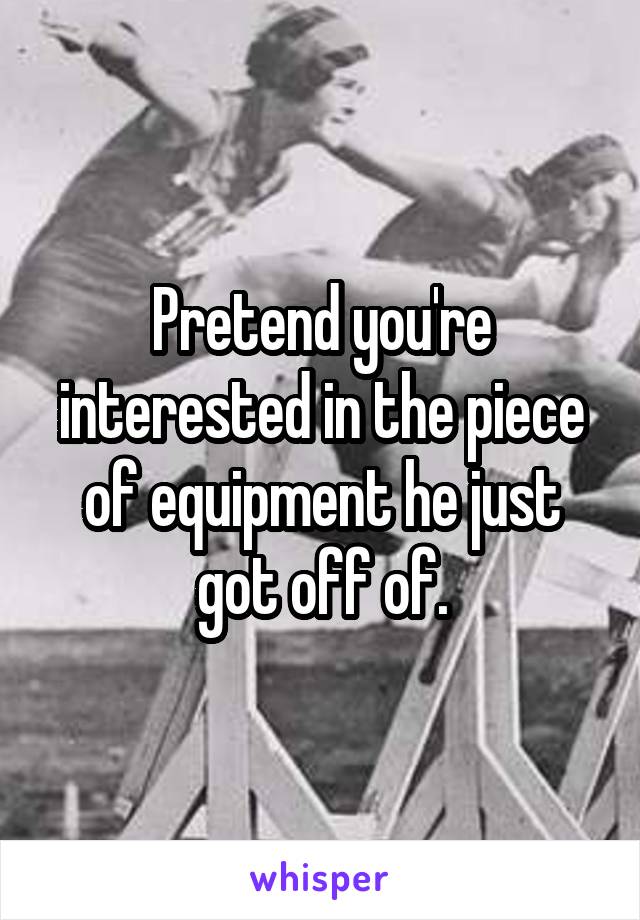 Pretend you're interested in the piece of equipment he just got off of.