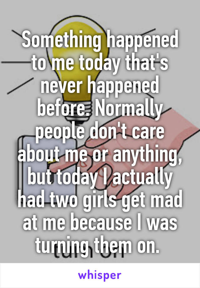 Something happened to me today that's never happened before. Normally people don't care about me or anything, but today I actually had two girls get mad at me because I was turning them on. 