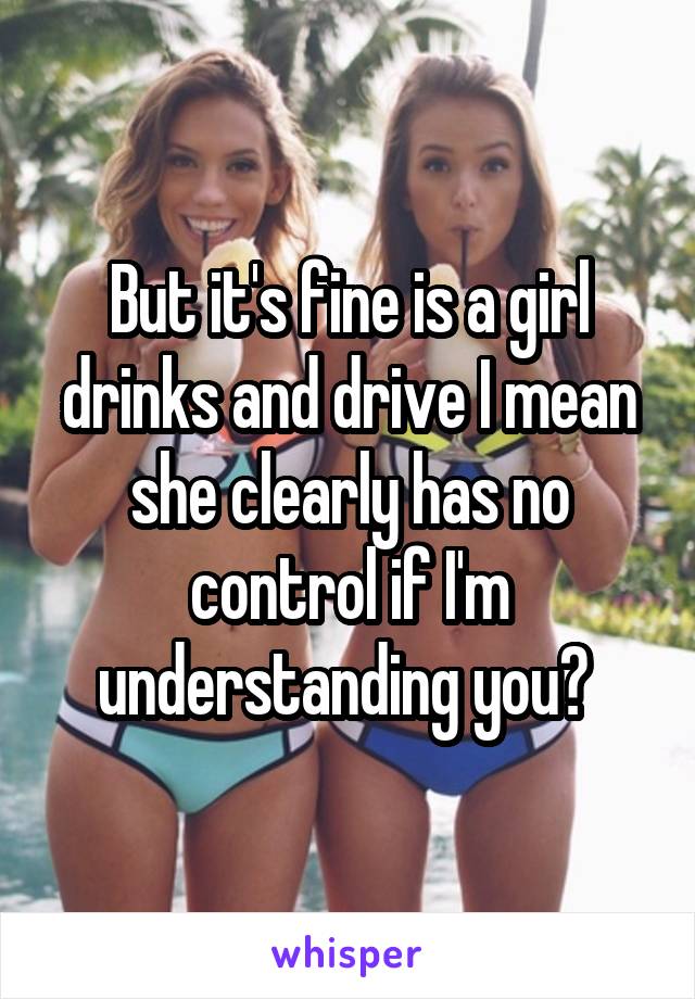 But it's fine is a girl drinks and drive I mean she clearly has no control if I'm understanding you? 