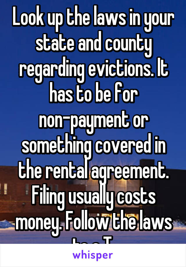 Look up the laws in your state and county regarding evictions. It has to be for non-payment or something covered in the rental agreement. Filing usually costs money. Follow the laws to a T.