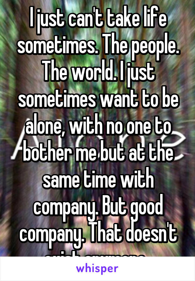 I just can't take life sometimes. The people. The world. I just sometimes want to be alone, with no one to bother me but at the same time with company. But good company. That doesn't exist anymore. 