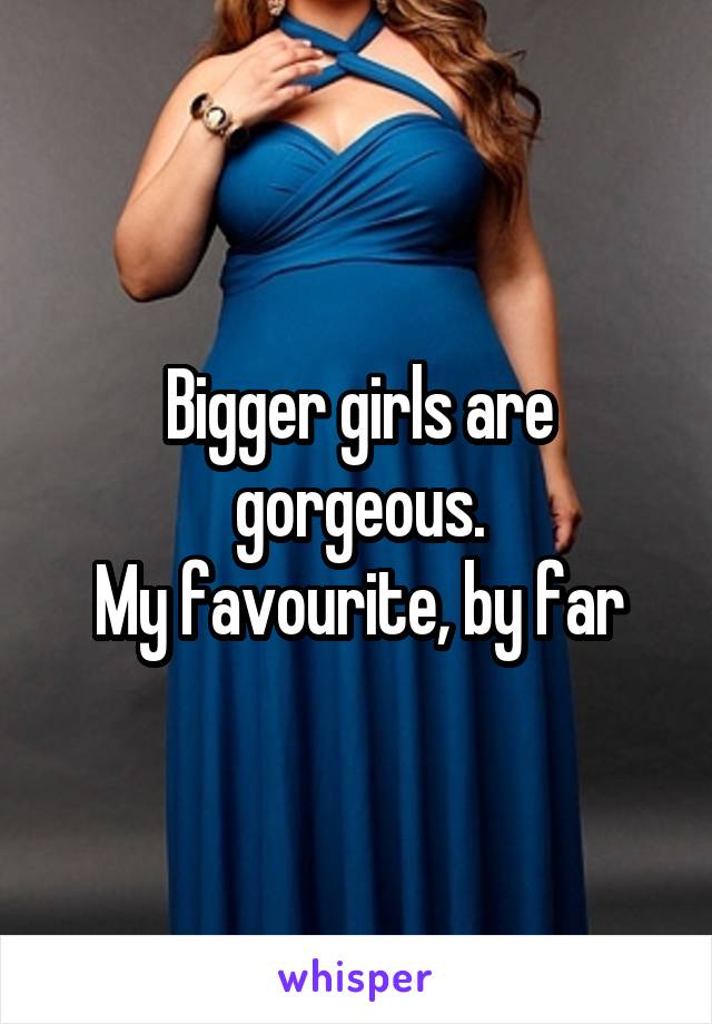 Bigger girls are gorgeous.
My favourite, by far