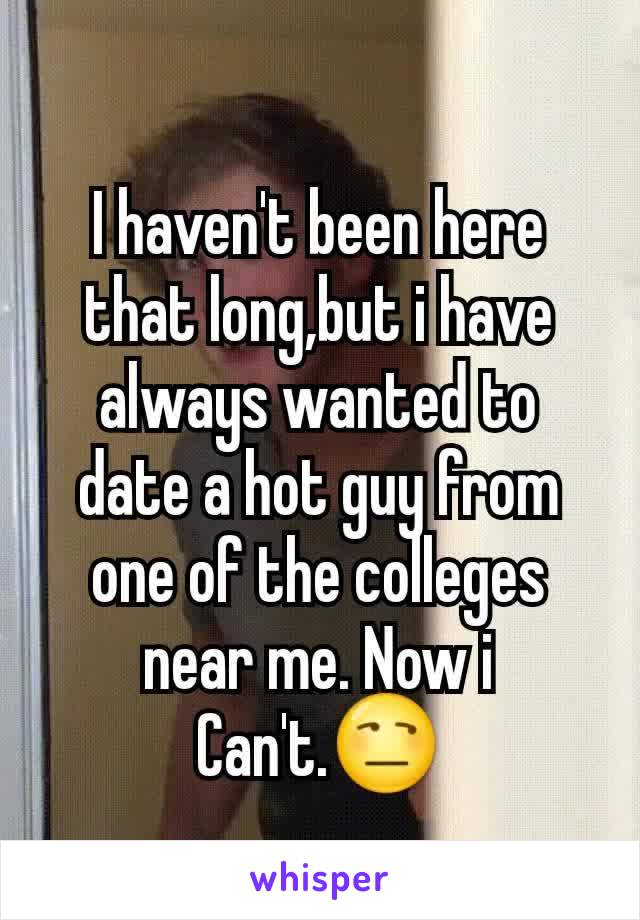 I haven't been here that long,but i have always wanted to date a hot guy from one of the colleges near me. Now i Can't.😒