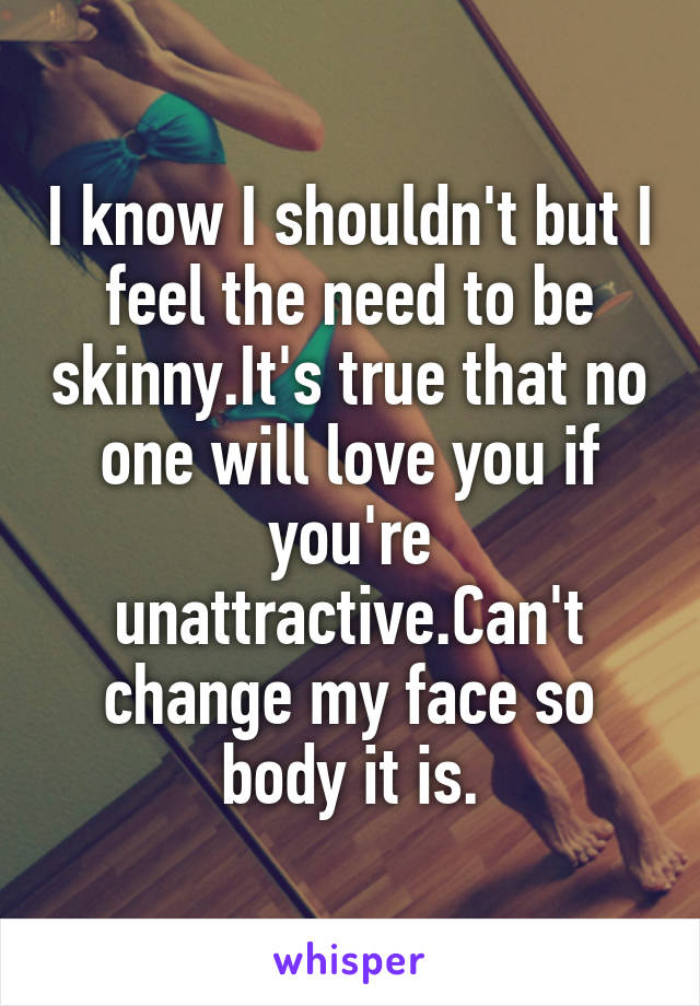 I know I shouldn't but I feel the need to be skinny.It's true that no one will love you if you're unattractive.Can't change my face so body it is.