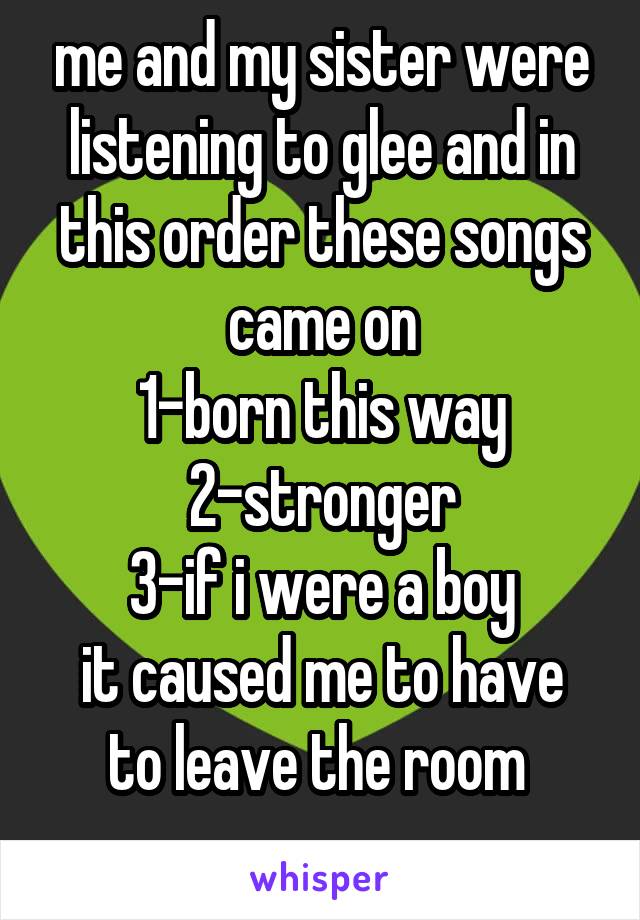me and my sister were listening to glee and in this order these songs came on
1-born this way
2-stronger
3-if i were a boy
it caused me to have to leave the room 
