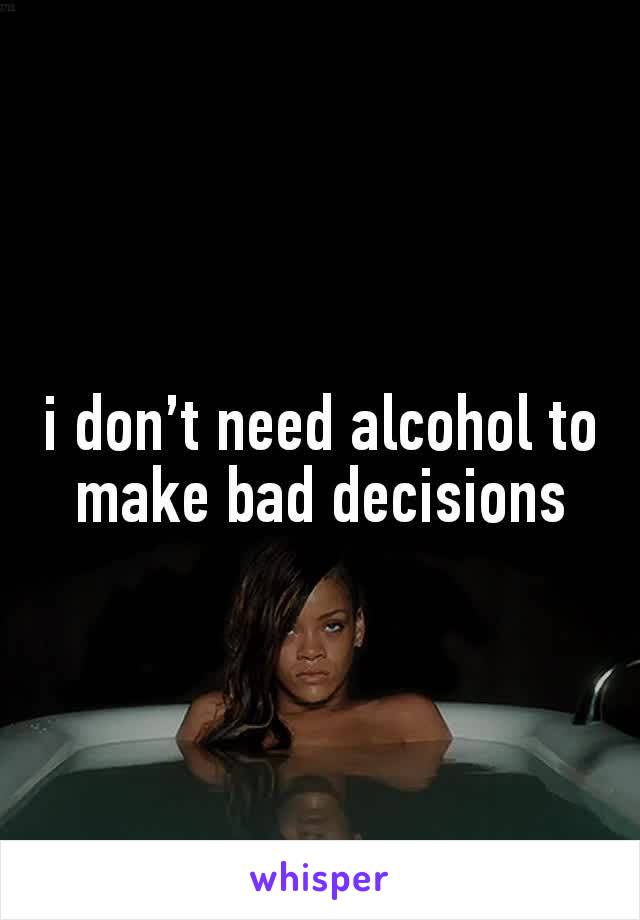 i don’t need alcohol to make bad decisions