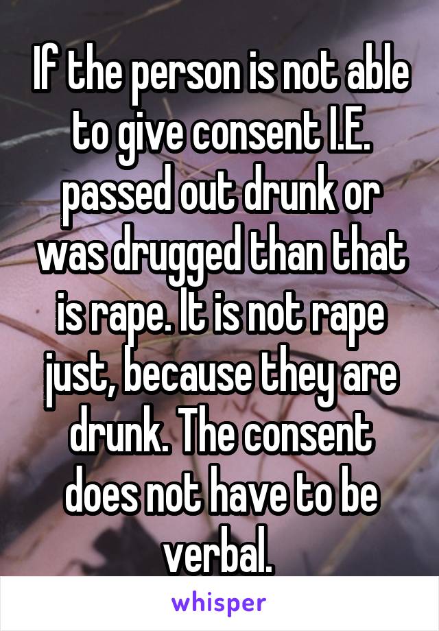 If the person is not able to give consent I.E. passed out drunk or was drugged than that is rape. It is not rape just, because they are drunk. The consent does not have to be verbal. 