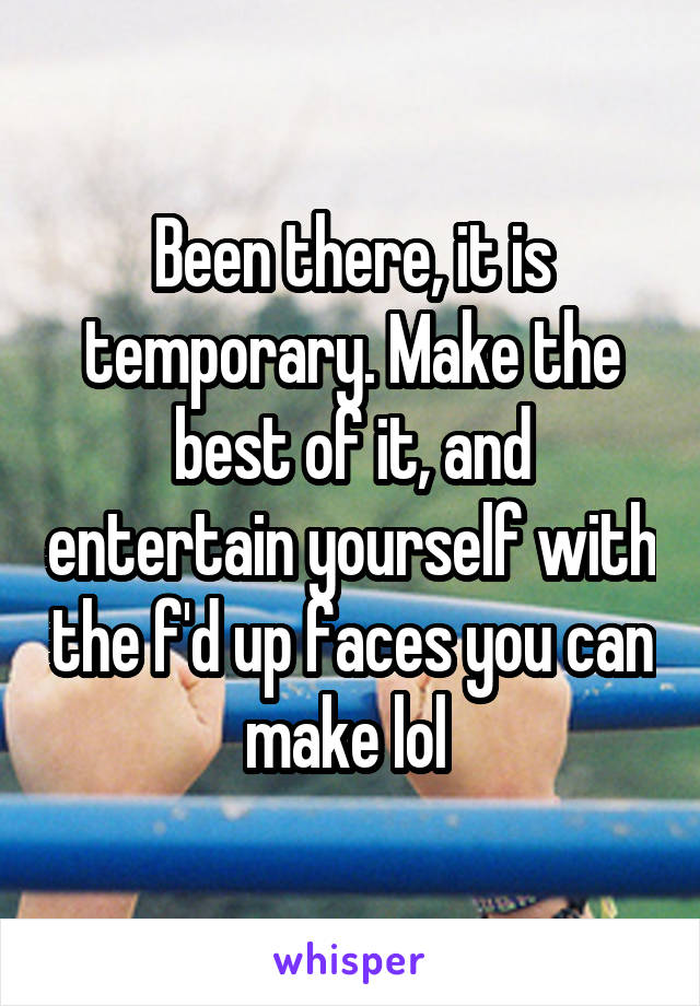Been there, it is temporary. Make the best of it, and entertain yourself with the f'd up faces you can make lol 