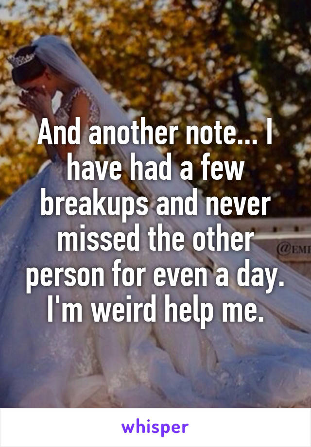 And another note... I have had a few breakups and never missed the other person for even a day. I'm weird help me.